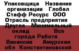 Упаковщица › Название организации ­ Глобал Стафф Ресурс, ООО › Отрасль предприятия ­ Другое › Минимальный оклад ­ 35 000 - Все города Работа » Вакансии   . Амурская обл.,Константиновский р-н